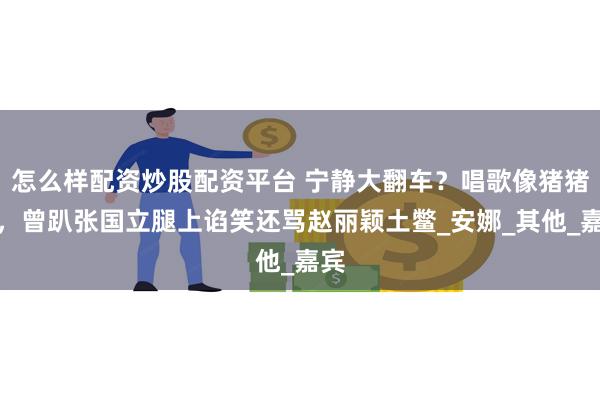 怎么样配资炒股配资平台 宁静大翻车？唱歌像猪猪侠，曾趴张国立腿上谄笑还骂赵丽颖土鳖_安娜_其他_嘉宾