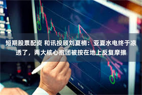 短期股票配资 和讯投顾刘夏楠：亚夏水电终于凉透了，两大核心抱团被按在地上反复摩擦