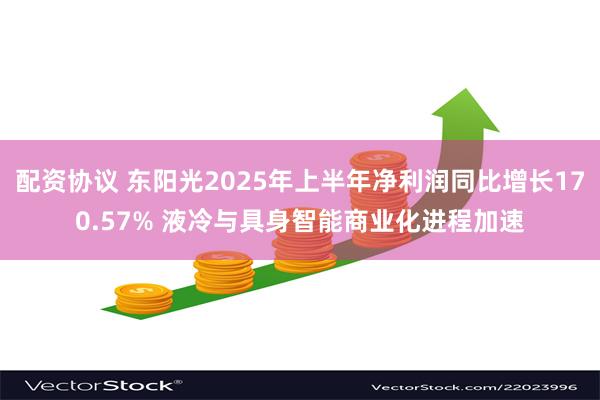 配资协议 东阳光2025年上半年净利润同比增长170.57% 液冷与具身智能商业化进程加速