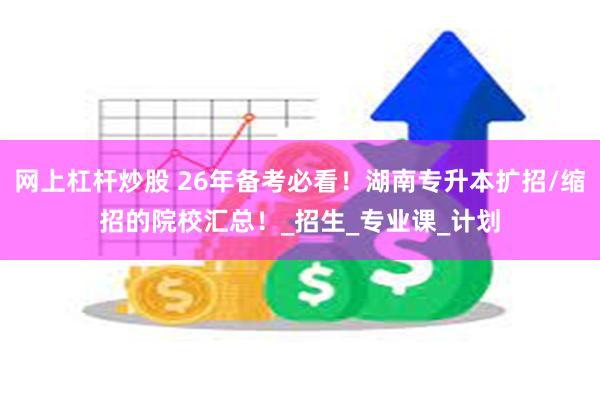 网上杠杆炒股 26年备考必看！湖南专升本扩招/缩招的院校汇总！_招生_专业课_计划