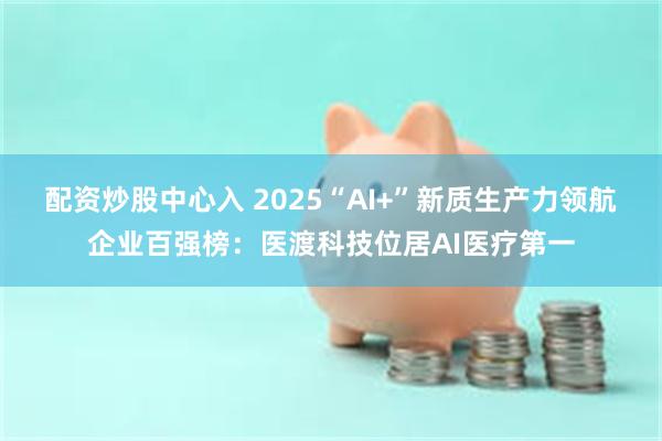 配资炒股中心入 2025“AI+”新质生产力领航企业百强榜：医渡科技位居AI医疗第一