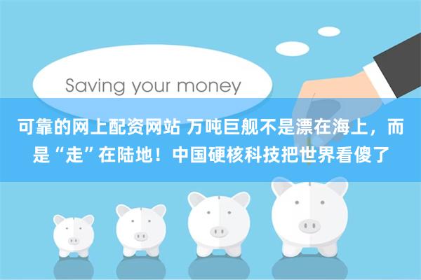可靠的网上配资网站 万吨巨舰不是漂在海上，而是“走”在陆地！中国硬核科技把世界看傻了