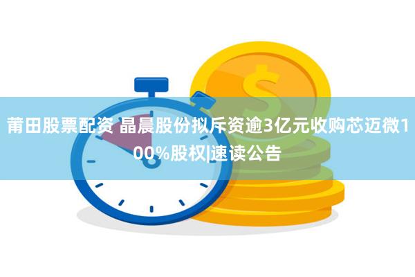 莆田股票配资 晶晨股份拟斥资逾3亿元收购芯迈微100%股权|速读公告