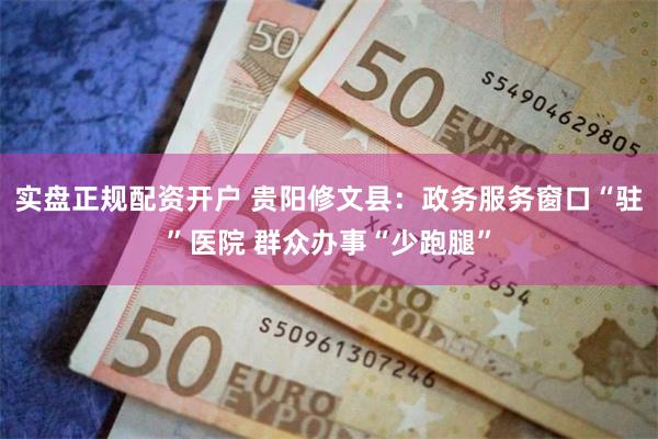 实盘正规配资开户 贵阳修文县：政务服务窗口“驻”医院 群众办事“少跑腿”