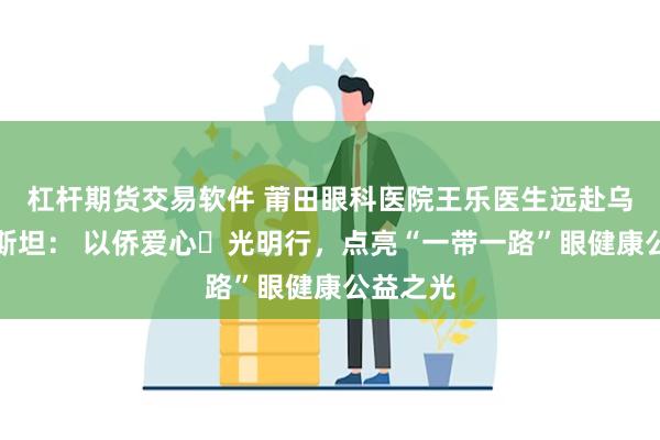 杠杆期货交易软件 莆田眼科医院王乐医生远赴乌兹别克斯坦: 以侨爱心・光明行,点亮“一带一路”眼健康公益之光