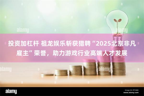 投资加杠杆 祖龙娱乐斩获猎聘“2025北京非凡雇主”荣誉,助力游戏行业高端人才发展